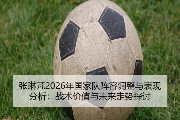 张琳芃2026年国家队阵容调整与表现分析：战术价值与未来走势探讨