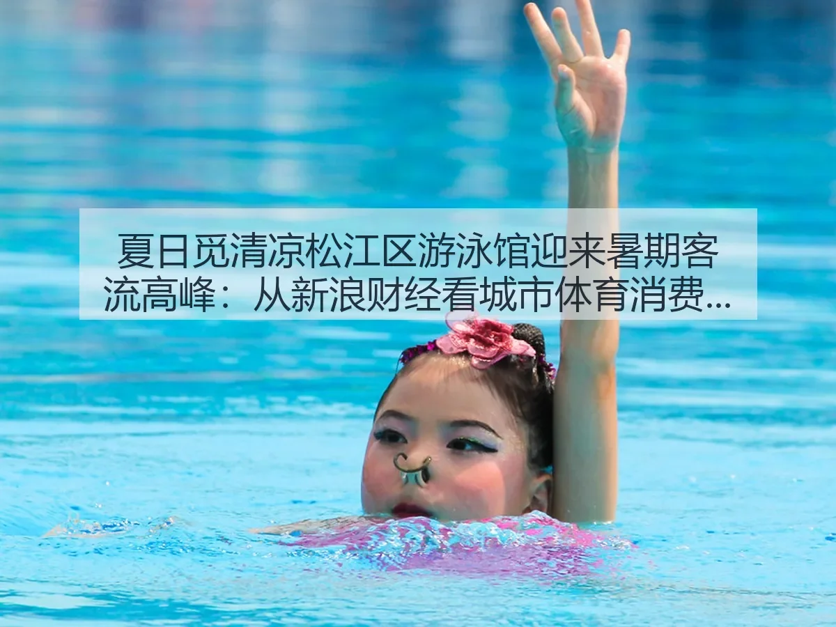 夏日觅清凉松江区游泳馆迎来暑期客流高峰:城市体育消费升温